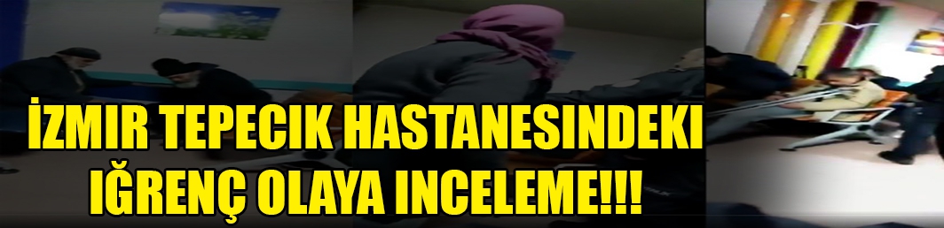  İzmir Tepecik Hastanesindeki iğrenç olaya inceleme