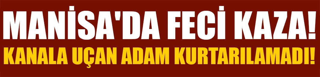 Manisa'da feci kaza! Kanala uçan adam kurtarılamadı!